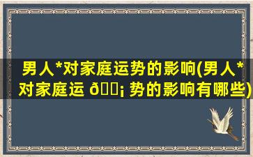 男人*
对家庭运势的影响(男人*
对家庭运 🐡 势的影响有哪些)